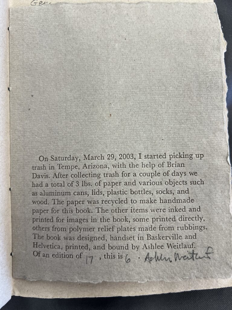 Colophon of Tossed Aside, reading “On Saturday, March 29, 2003, I started picking up trash in Tempe, Arizona, with the help of Brian Davis. After collecting trash for a couple of days we had a total of 3 lbs. Of paper and various objects such as aluminum cans, lids, plastic bottles, socks, and wood. The paper was recycled to make handmade paper for this book. The other items were inked and printed for images in the book, some printed directly, others from polymer relief plates made from rubbings. The book was designed, handset in Baskerville and Helvetica, printed, and bound by Ashlee Weitlauf. Of an edition of 17, this is 6. Ashlee Weitlauf.” 