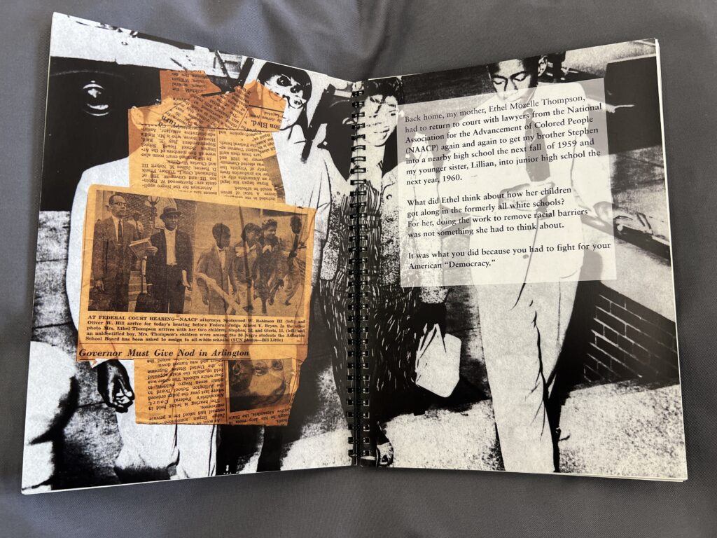 The book is open to a black and white archival image of four black youths climbing a set of brick stairs. This is overlaid on the verso with yellowed newspaper scraps with the title “Governor Must Give Nod in Arlington.” On the recto typed text reads, “Back home, my mother, Ethel Mozelle Thompson, had to return to court with lawyers from the National Association for the Advancement of Colored People (NAACP) again and again to get my brother Stephen into a nearby high school the next fall of 1959 and my younger sister, Lillian, into junior high school the next year, 1960. What did Ethel think about how her children got along in the formerly all white schools? For her, doing the work to remove racial barriers was not something she had to think about. It was what you did because you had to fight for your American ‘Democracy.’"